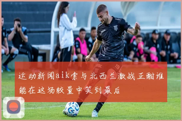 运动新闻aik索与北西兰激战正酣谁能在这场较量中笑到最后