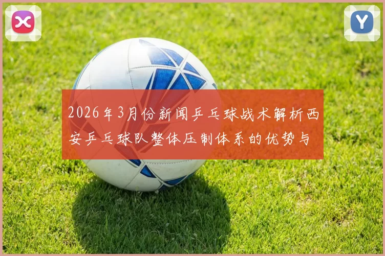 2026年3月份新闻乒乓球战术解析西安乒乓球队整体压制体系的优势与应用