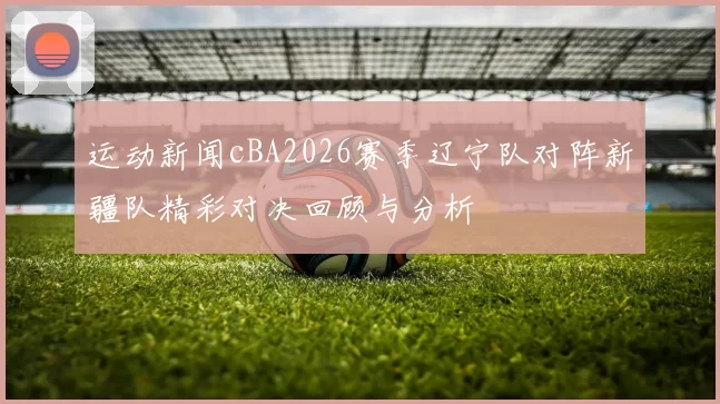 运动新闻cBA2026赛季辽宁队对阵新疆队精彩对决回顾与分析
