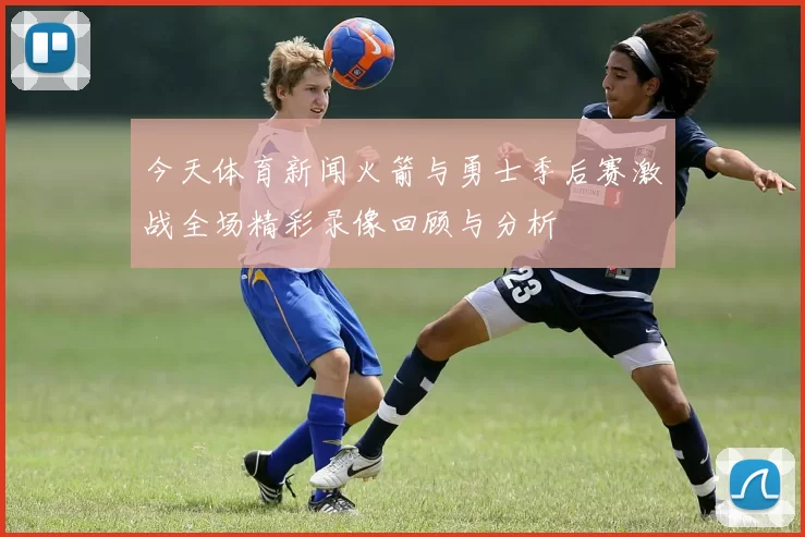 今天体育新闻火箭与勇士季后赛激战全场精彩录像回顾与分析