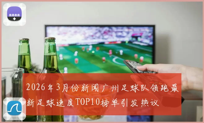 2026年3月份新闻广州足球队领跑最新足球速度TOP10榜单引发热议
