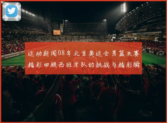 运动新闻08年北京奥运会男篮决赛精彩回顾西班牙队的挑战与精彩瞬间